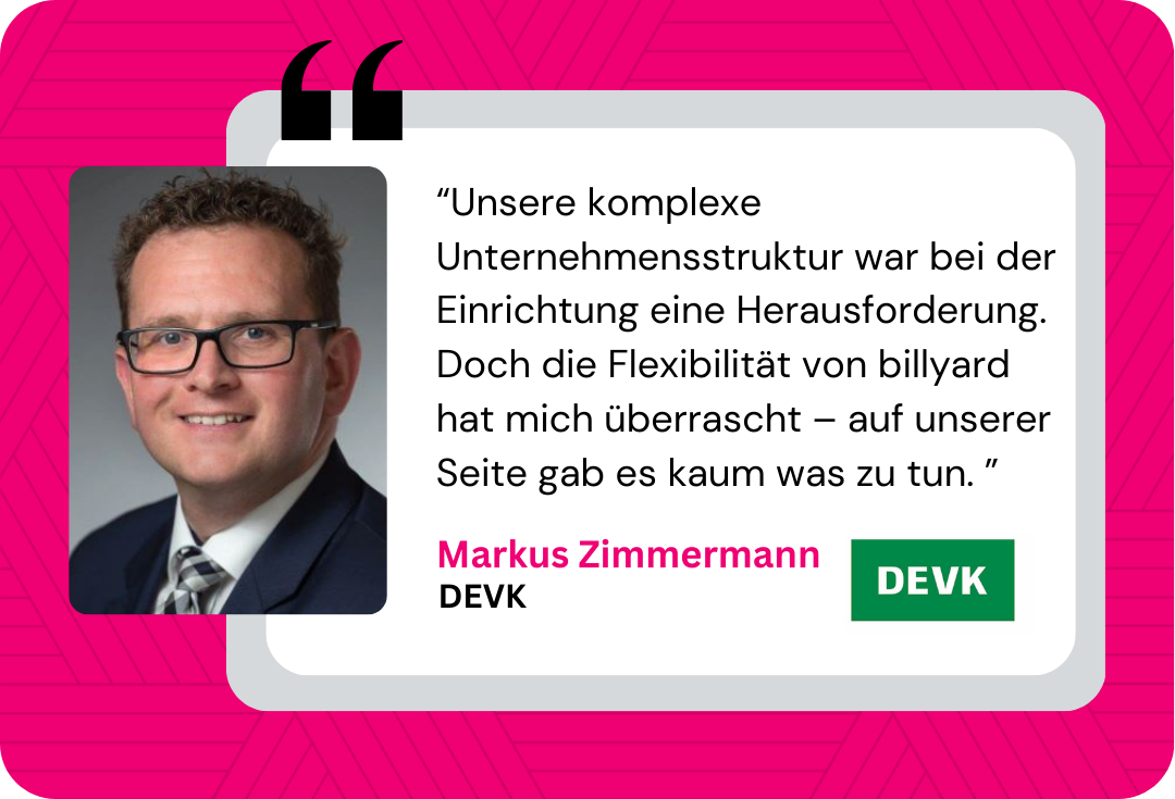 Referenz DEVK: Unsere komplexe Unternehmensstruktur war bei der Einrichtung eine Herausforderung. Doch die Flexibilität von billyard hat mich überrascht – auf unserer Seite gab es kaum was zu tun.