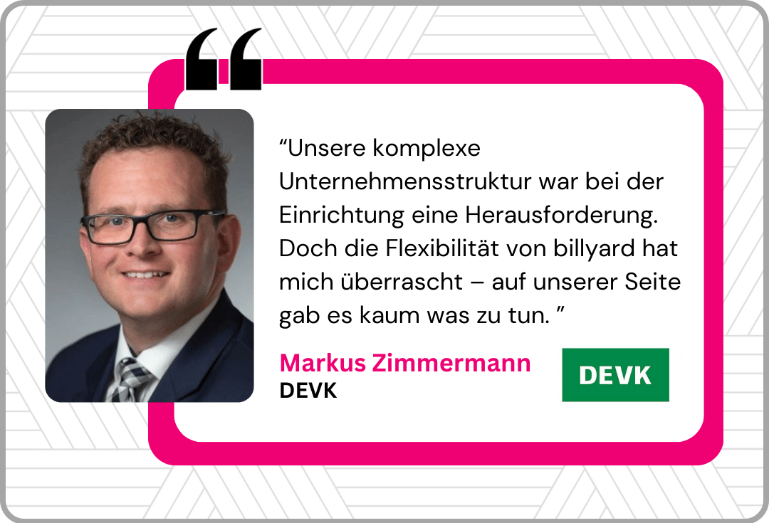 “Unsere komplexe Unternehmensstruktur war bei der Einrichtung eine Herausforderung. Doch die Flexibilität von billyard hat mich überrascht – auf unserer Seite gab es kaum was zu tun. ”